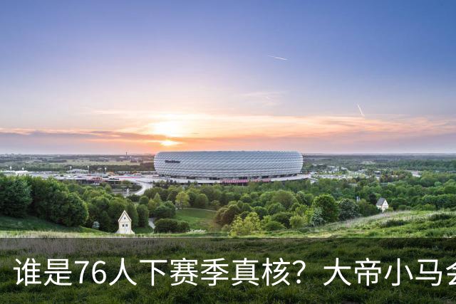 谁是76人下赛季真核？大帝小马会谦让老詹吗？